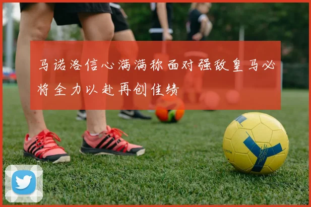 马诺洛信心满满称面对强敌皇马必将全力以赴再创佳绩