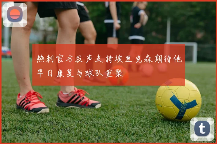 热刺官方发声支持埃里克森期待他早日康复与球队重聚