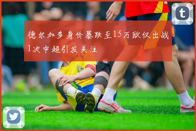 德尔加多身价暴跌至15万欧仅出战1次中超引发关注
