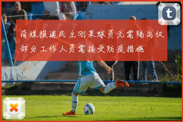 荷媒报道民主刚果球员无需隔离仅部分工作人员需接受防疫措施