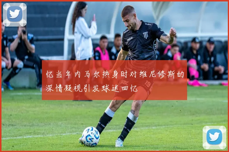 忆当年内马尔热身时对维尼修斯的深情凝视引发球迷回忆