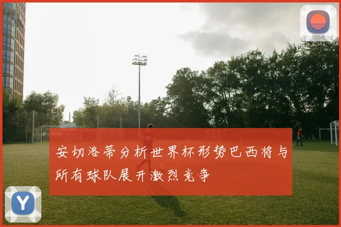 安切洛蒂分析世界杯形势巴西将与所有球队展开激烈竞争