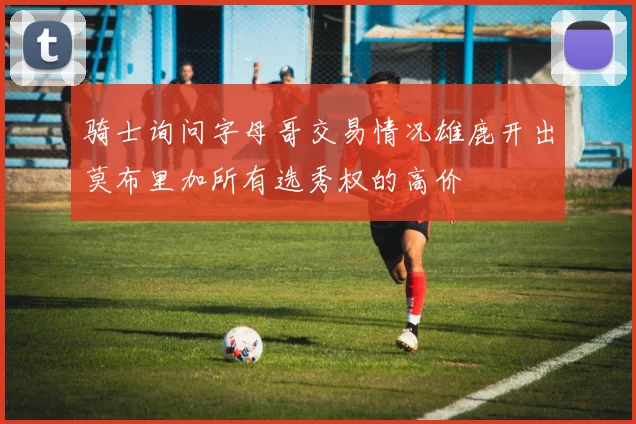 骑士询问字母哥交易情况雄鹿开出莫布里加所有选秀权的高价