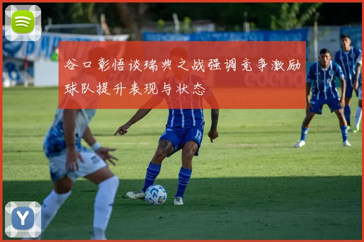 谷口彰悟谈瑞典之战强调竞争激励球队提升表现与状态