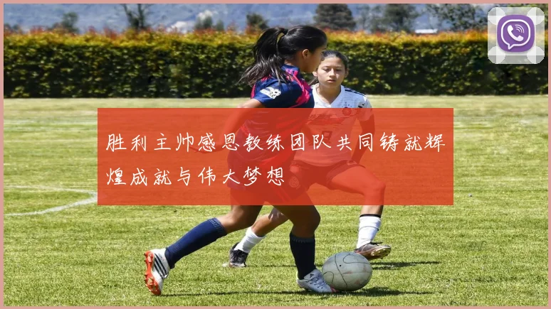 胜利主帅感恩教练团队共同铸就辉煌成就与伟大梦想
