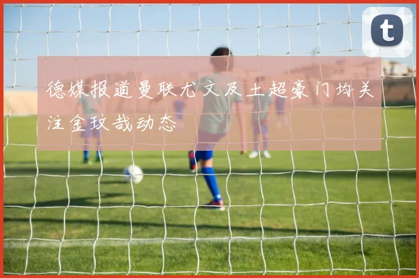 德媒报道曼联尤文及土超豪门均关注金玟哉动态