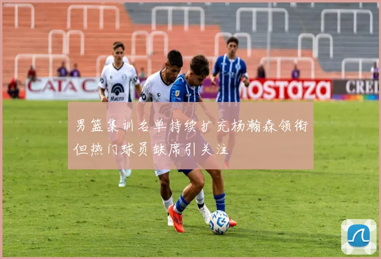男篮集训名单持续扩充杨瀚森领衔但热门球员缺席引关注