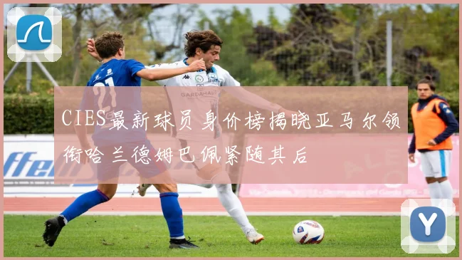 CIES最新球员身价榜揭晓亚马尔领衔哈兰德姆巴佩紧随其后