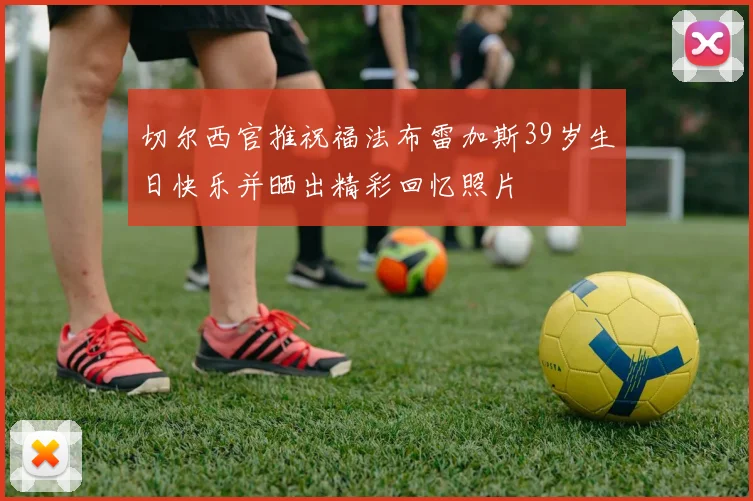 切尔西官推祝福法布雷加斯39岁生日快乐并晒出精彩回忆照片