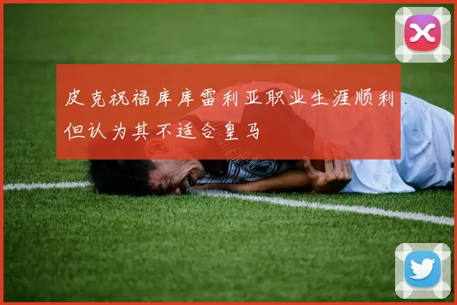 皮克祝福库库雷利亚职业生涯顺利但认为其不适合皇马