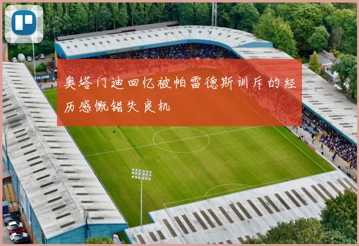 奥塔门迪回忆被帕雷德斯训斥的经历感慨错失良机