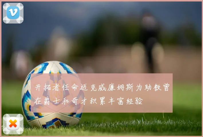 开拓者任命迈克威廉姆斯为助教曾在爵士和奇才积累丰富经验