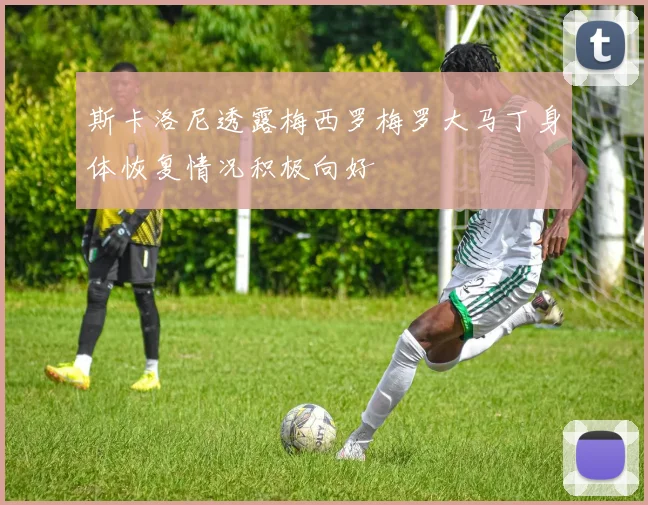 斯卡洛尼透露梅西罗梅罗大马丁身体恢复情况积极向好
