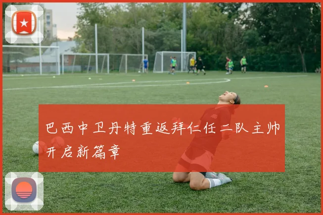 巴西中卫丹特重返拜仁任二队主帅开启新篇章